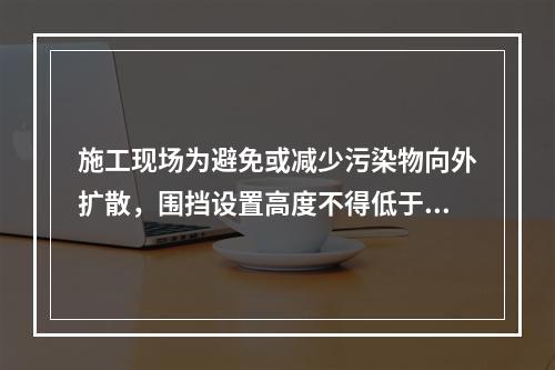 施工现场为避免或减少污染物向外扩散，围挡设置高度不得低于（　