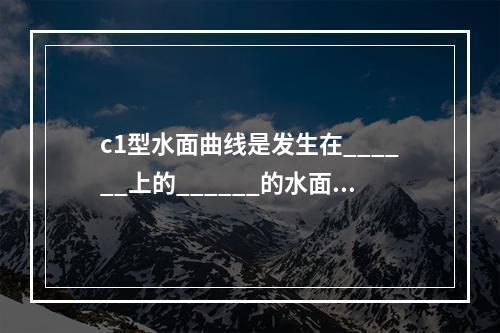 c1型水面曲线是发生在______上的______的水面线，