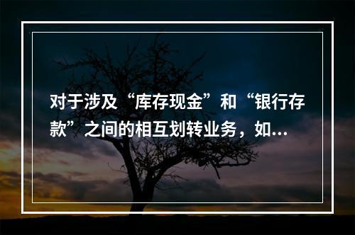 对于涉及“库存现金”和“银行存款”之间的相互划转业务，如将现