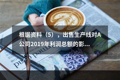 根据资料（5），出售生产线对A公司2019年利润总额的影响金