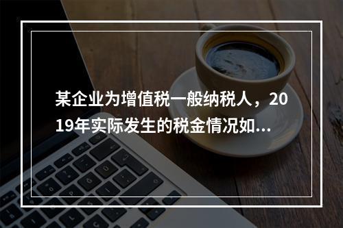 某企业为增值税一般纳税人，2019年实际发生的税金情况如下：