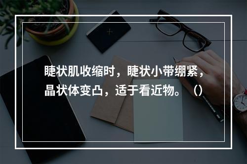 睫状肌收缩时，睫状小带绷紧，晶状体变凸，适于看近物。（）