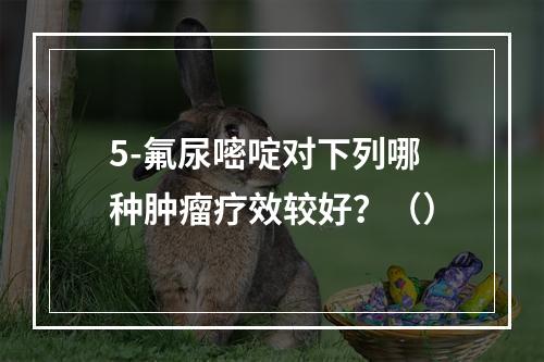 5-氟尿嘧啶对下列哪种肿瘤疗效较好？（）