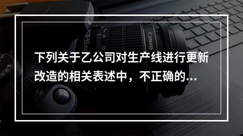 下列关于乙公司对生产线进行更新改造的相关表述中，不正确的是（