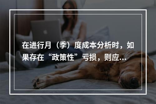 在进行月（季）度成本分析时，如果存在“政策性”亏损，则应（　