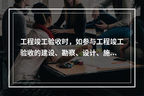 工程竣工验收时，如参与工程竣工验收的建设、勘察、设计、施工、