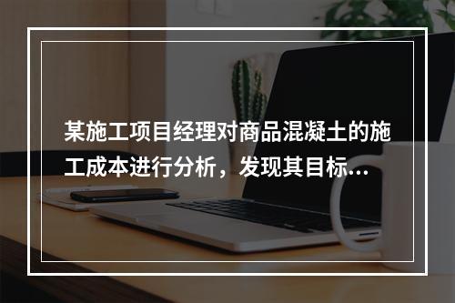 某施工项目经理对商品混凝土的施工成本进行分析，发现其目标成本