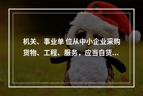 机关、事业单 位从中小企业采购货物、工程、服务，应当自货物、