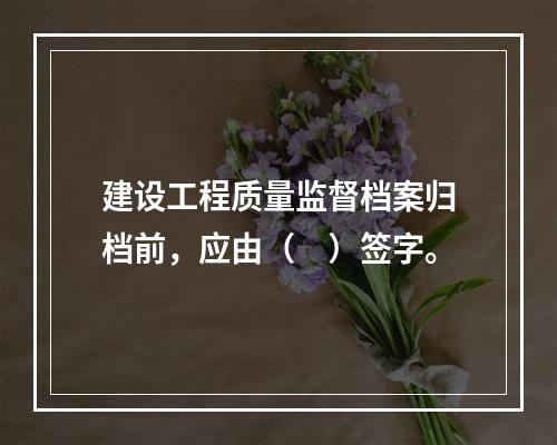 建设工程质量监督档案归档前，应由（　）签字。