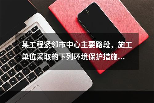 某工程紧邻市中心主要路段，施工单位采取的下列环境保护措施，正