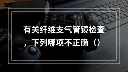 有关纤维支气管镜检查，下列哪项不正确（）