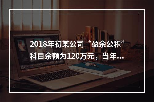 2018年初某公司“盈余公积”科目余额为120万元，当年实现