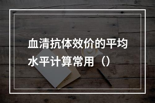 血清抗体效价的平均水平计算常用（）