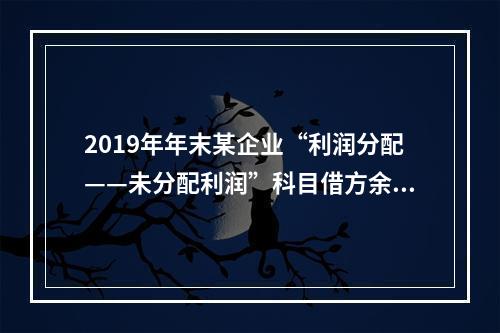 2019年年末某企业“利润分配——未分配利润”科目借方余额2