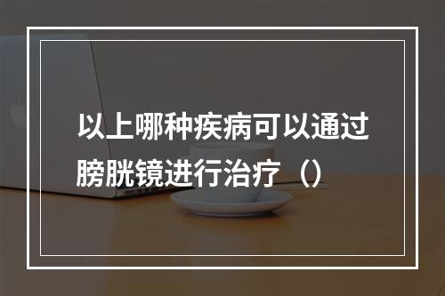 以上哪种疾病可以通过膀胱镜进行治疗（）