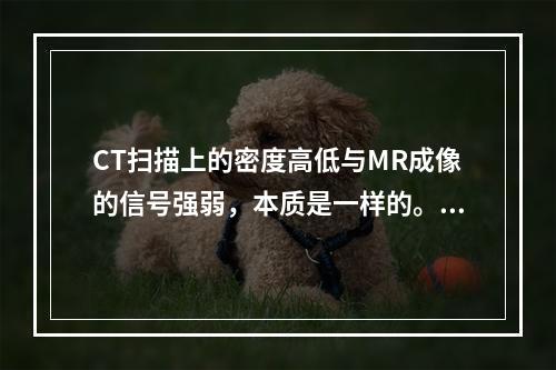 CT扫描上的密度高低与MR成像的信号强弱，本质是一样的。（）