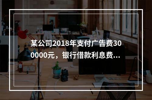 某公司2018年支付广告费300000元，银行借款利息费用2