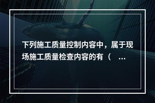 下列施工质量控制内容中，属于现场施工质量检查内容的有（　）。