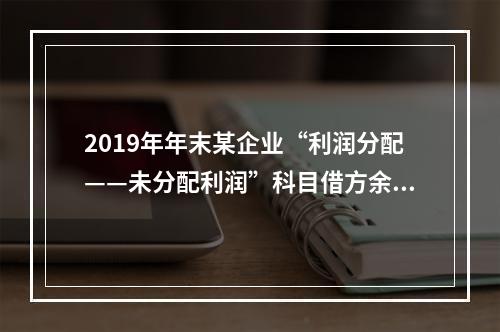 2019年年末某企业“利润分配——未分配利润”科目借方余额2