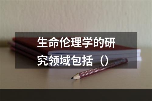 生命伦理学的研究领域包括（）