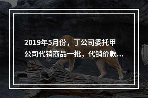 2019年5月份，丁公司委托甲公司代销商品一批，代销价款为3