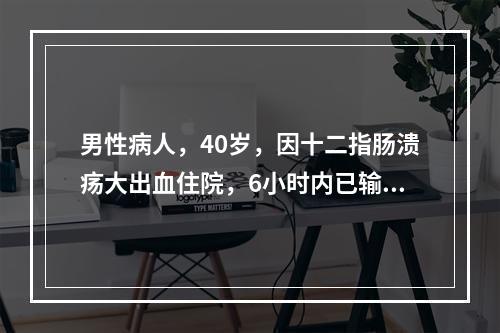 男性病人，40岁，因十二指肠溃疡大出血住院，6小时内已输血6