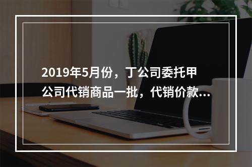 2019年5月份，丁公司委托甲公司代销商品一批，代销价款为3