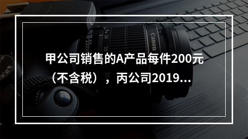 甲公司销售的A产品每件200元（不含税），丙公司2019年1