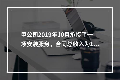 甲公司2019年10月承接了一项安装服务，合同总收入为100