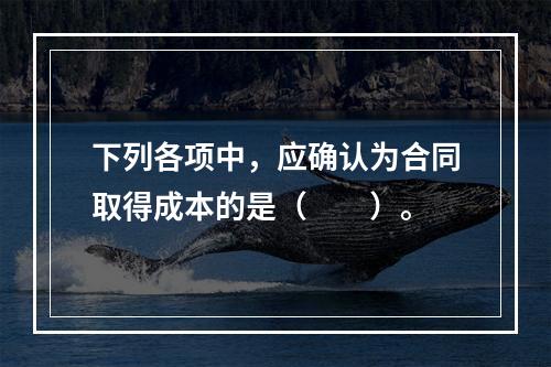 下列各项中，应确认为合同取得成本的是（　　）。