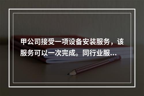 甲公司接受一项设备安装服务，该服务可以一次完成。同行业服务收