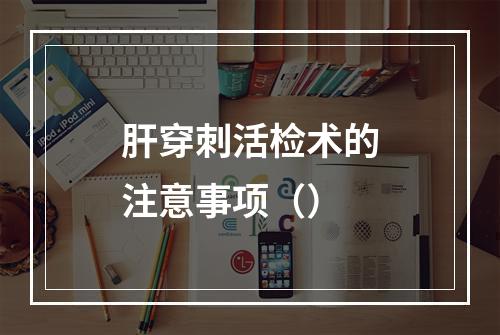 肝穿刺活检术的注意事项（）