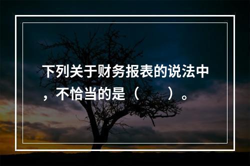 下列关于财务报表的说法中，不恰当的是（　　）。