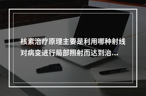 核素治疗原理主要是利用哪种射线对病变进行局部照射而达到治疗目