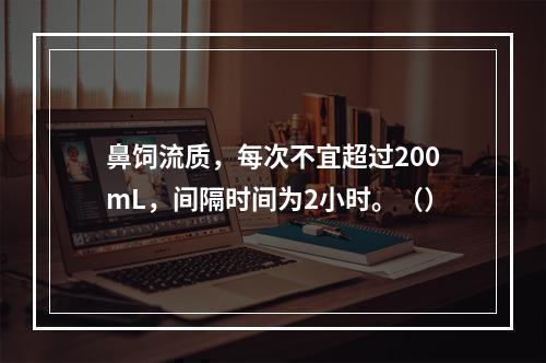 鼻饲流质，每次不宜超过200mL，间隔时间为2小时。（）