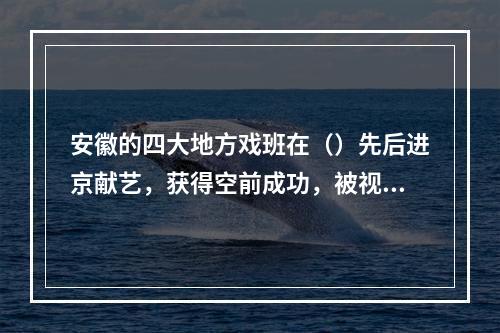 安徽的四大地方戏班在（）先后进京献艺，获得空前成功，被视为京