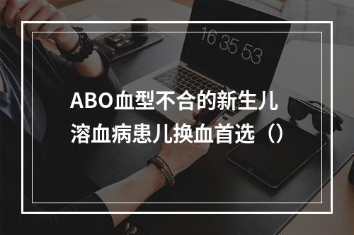 ABO血型不合的新生儿溶血病患儿换血首选（）