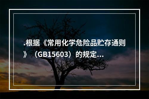 .根据《常用化学危险品贮存通则》（GB15603）的规定，贮