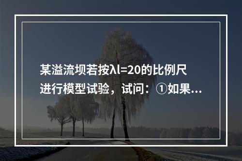 某溢流坝若按λl=20的比例尺进行模型试验，试问：①如果已知