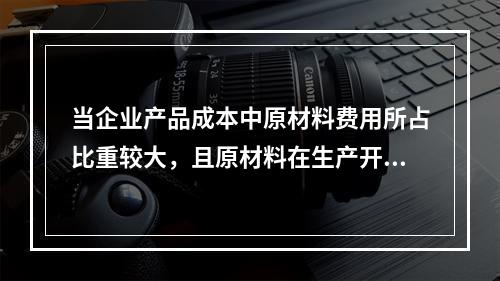 当企业产品成本中原材料费用所占比重较大，且原材料在生产开始时