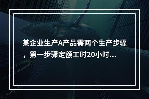 某企业生产A产品需两个生产步骤，第一步骤定额工时20小时，第