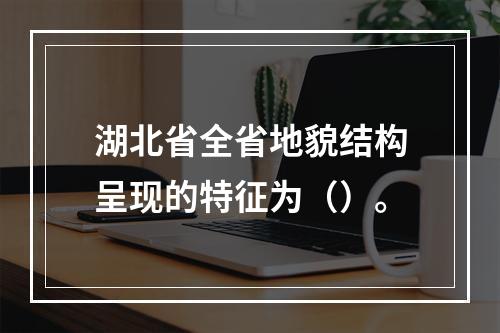 湖北省全省地貌结构呈现的特征为（）。