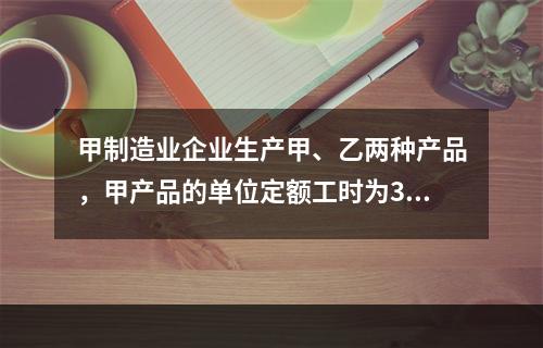 甲制造业企业生产甲、乙两种产品，甲产品的单位定额工时为30小