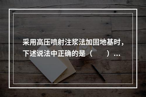 采用高压喷射注浆法加固地基时，下述说法中正确的是（　　）。