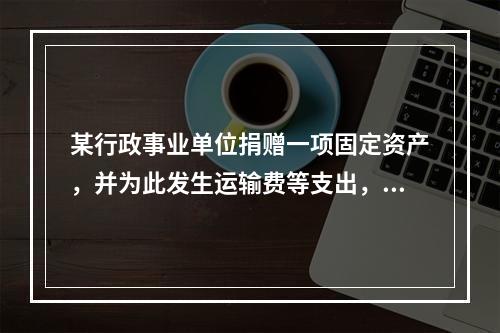 某行政事业单位捐赠一项固定资产，并为此发生运输费等支出，则在