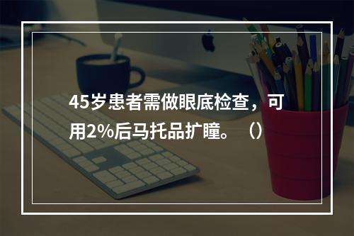 45岁患者需做眼底检查，可用2%后马托品扩瞳。（）