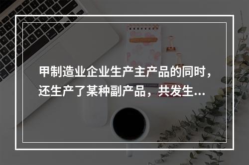 甲制造业企业生产主产品的同时，还生产了某种副产品，共发生生产