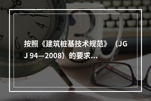 按照《建筑桩基技术规范》（JGJ 94—2008）的要求，