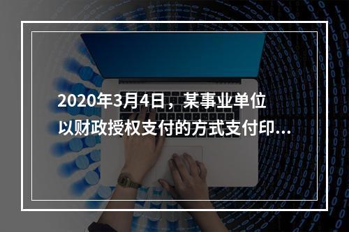 2020年3月4日，某事业单位以财政授权支付的方式支付印刷费