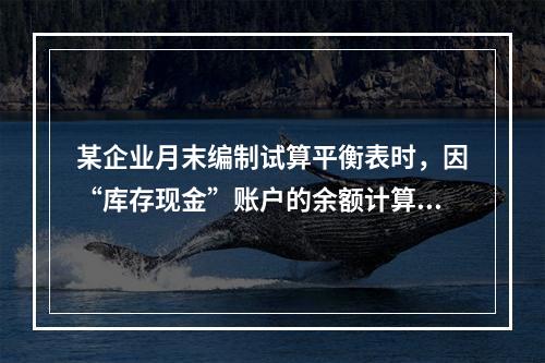 某企业月末编制试算平衡表时，因“库存现金”账户的余额计算不正